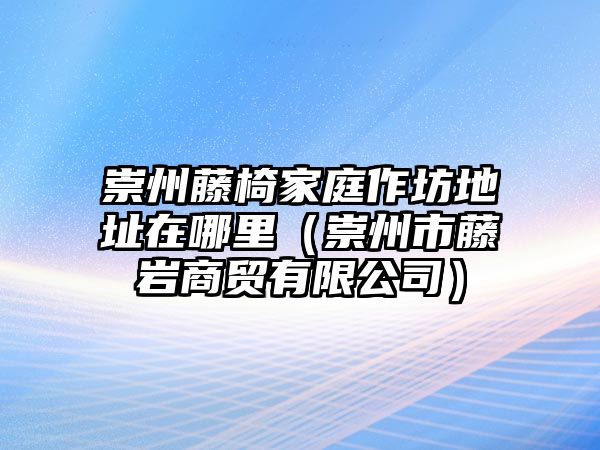 崇州藤椅家庭作坊地址在哪里（崇州市藤巖商貿有限公司）