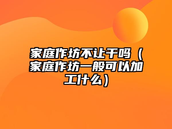 家庭作坊不讓干嗎（家庭作坊一般可以加工什么）