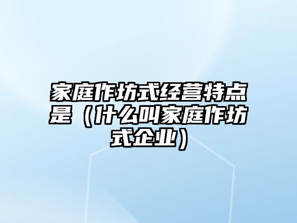 家庭作坊式經(jīng)營特點(diǎn)是（什么叫家庭作坊式企業(yè)）