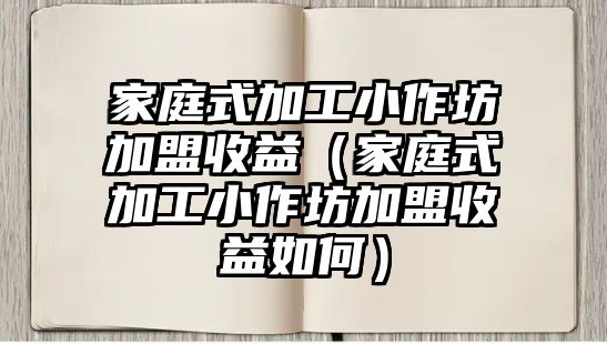 家庭式加工小作坊加盟收益（家庭式加工小作坊加盟收益如何）