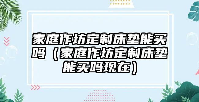 家庭作坊定制床墊能買(mǎi)嗎（家庭作坊定制床墊能買(mǎi)嗎現(xiàn)在）