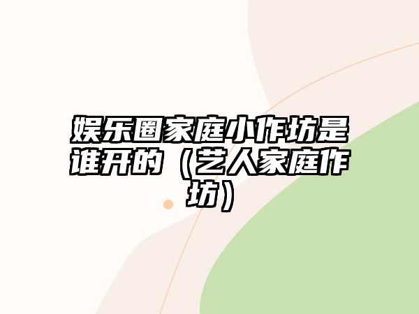 娛樂圈家庭小作坊是誰開的（藝人家庭作坊）