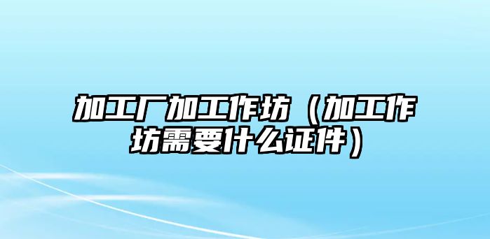 加工廠加工作坊（加工作坊需要什么證件）