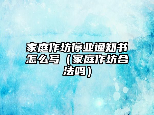 家庭作坊停業通知書怎么寫（家庭作坊合法嗎）