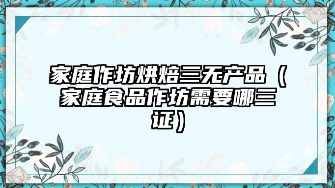 家庭作坊烘焙三無產品（家庭食品作坊需要哪三證）