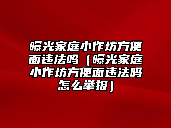 曝光家庭小作坊方便面違法嗎（曝光家庭小作坊方便面違法嗎怎么舉報）