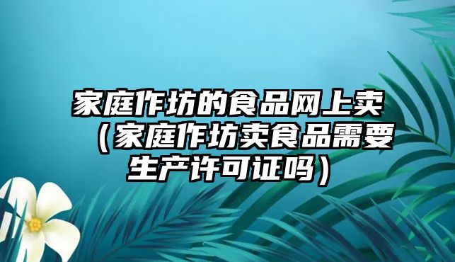 家庭作坊的食品網(wǎng)上賣（家庭作坊賣食品需要生產(chǎn)許可證嗎）