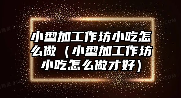 小型加工作坊小吃怎么做（小型加工作坊小吃怎么做才好）