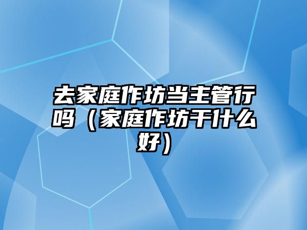 去家庭作坊當(dāng)主管行嗎（家庭作坊干什么好）