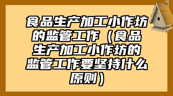 食品生產加工小作坊的監管工作（食品生產加工小作坊的監管工作要堅持什么原則）