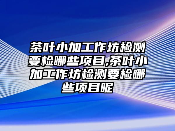 茶葉小加工作坊檢測要檢哪些項目,茶葉小加工作坊檢測要檢哪些項目呢