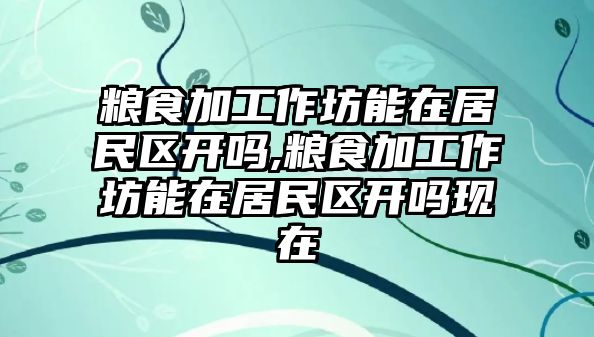 糧食加工作坊能在居民區(qū)開嗎,糧食加工作坊能在居民區(qū)開嗎現(xiàn)在