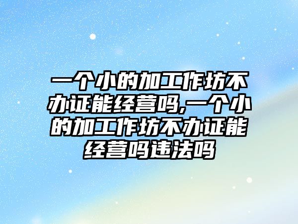 一個(gè)小的加工作坊不辦證能經(jīng)營嗎,一個(gè)小的加工作坊不辦證能經(jīng)營嗎違法嗎