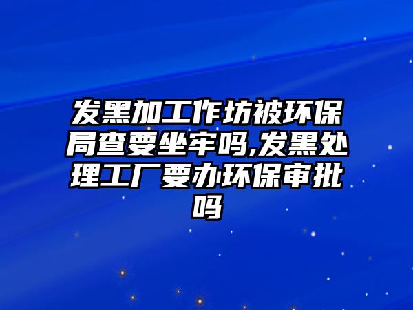 發(fā)黑加工作坊被環(huán)保局查要坐牢嗎,發(fā)黑處理工廠要辦環(huán)保審批嗎