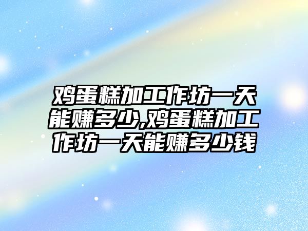 雞蛋糕加工作坊一天能賺多少,雞蛋糕加工作坊一天能賺多少錢