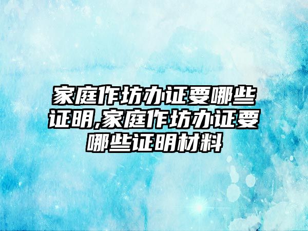 家庭作坊辦證要哪些證明,家庭作坊辦證要哪些證明材料