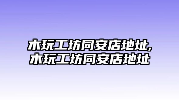 木玩工坊同安店地址,木玩工坊同安店地址