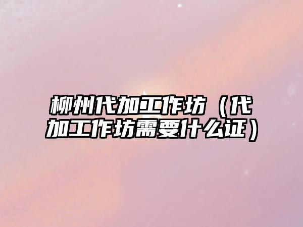 柳州代加工作坊（代加工作坊需要什么證）