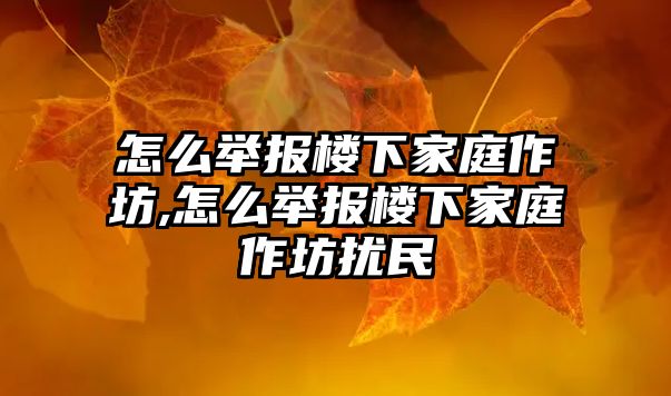 怎么舉報樓下家庭作坊,怎么舉報樓下家庭作坊擾民