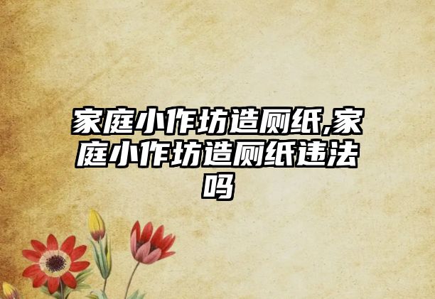 家庭小作坊造廁紙,家庭小作坊造廁紙違法嗎