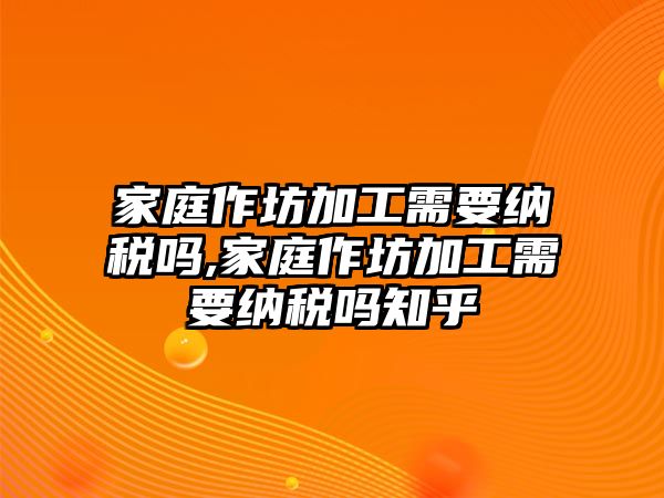 家庭作坊加工需要納稅嗎,家庭作坊加工需要納稅嗎知乎