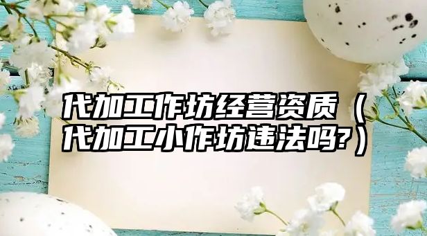 代加工作坊經營資質（代加工小作坊違法嗎?）