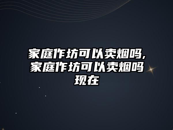 家庭作坊可以賣煙嗎,家庭作坊可以賣煙嗎現(xiàn)在